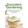 Succulent Gardening: A Beginner's Guide to Growing Succulent Plants Indoors and Outdoors