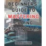 Beginners' Guide to Mastering Coding Essentials.: Learn the Fundamentals of Computer Programming with this Beginner's Guide Unlock Your Coding Potenti