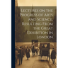 Lectures on the Progress of Arts and Science, Resulting From the Great Exhibition in London