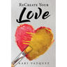 ReCreate Your Love: A Guide To Create True Unconditional Love For Yourself, Your Spouse, And Others.