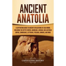 Ancient Anatolia: A Captivating Guide to Ancient Civilizations of Asia Minor, Including the Hittite Empire, Arameans, Luwians, Neo-Assyrian Empire, Ci