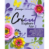 Cricut Explore Air 2: The Ultimate Beginners Guide to Master Your Cricut: Project Ideas, As Well As Creative Cricut Tips and Tricks