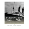 Building the RMS Titanic: The Construction of the World's Most Famous Ship