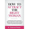 How to Attract the Right Woman: Comprehensive Guide to Getting the Woman a Man Needs, and Tips on How to Make Her Fall in Love With You and Have the B