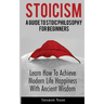 Stoicism: A Guide To Stoic Philosophy For Beginners; Learn How To Achieve Modern Life Happiness With Ancient Wisdom