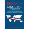 French Language for Beginners: An Easy Step by Step Guide to Improve Your French, Learning New Skills with Phrases and Lessons From a Basic French to
