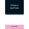 A Dictionary of Spanish Proverbs, Compiled from the best Authorities in the Spanish Language, Translated into English; with Explanatory Illustrations