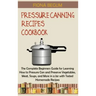 Pressure Canning Recipes Cookbook: The Complete Beginners Guide for Learning How to Pressure Can and Preserve Vegetables, Meat, Soups, and More in a J