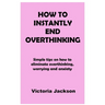 How to Instantly End Overthinking: Simple tips on how to eliminate overthinking, worrying and anxiety