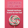 Candy Making For Beginners: Homemade Candy Recipes To Satisfy Your Sweet Tooth