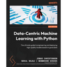 Data-Centric Machine Learning with Python: The ultimate guide to engineering and deploying high-quality models based on good data