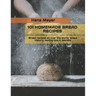 101 Homemade Bread Recipes: Bread recipes all over the world, bread history, baking tips & secrets