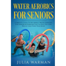 Water Aerobics For Seniors: Complete Guide To No-Impact Water Exercises For Seniors & Everyone Else To Help You Lose Weight And Tone Your Body