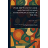 Over 250 Ways to Cook and Serve Fish and Other Productions of the Sea