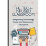 The Tech-Infused Classroom: Integrating Technology into Elementary Education: A Practical Guide for Elementary Teachers and Innovative Tools for Today
