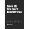 Oracle 19c Data Guard Administration: Mastering Oracle 19c Data Guard for Optimal Database Protection. Ensuring High Availability and Disaster Recover