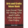 Arts and Crafts Ideas Book: 240 Great Tips for Doing Arts and Crafts That Anyone Can Enjoy