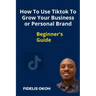 How To Use Tiktok To Grow Your Business Or Personal Brand: Beginner's Guide