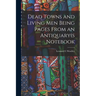 Dead Towns and Living Men Being Pages From an Antiquary(s Notebook