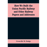 How We Built the Union Pacific Railway and Other Railway Papers and Addresses