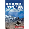 How To Mount Aconcagua: A Mostly Serious Guide to Climbing the Tallest Mountain Outside the Himalayas