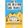 How to Live in a Van and Travel: Live Everywhere, be Free and Have Adventures in a Campervan or Motorhome - Your Home on Wheels
