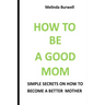 How to Be a Good Mom: Simple Secrets on How to Become a Better Mom