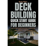 Deck Building Quick Start Guide for Beginners: Step-by-Step Straightforward Guide To Building Decks Simplified For Beginners (With Easy Projects To Ge