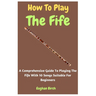 How To Play The Fife: A Comprehensive Guide To Playing The Fife With 10 Songs Suitable For Beginners
