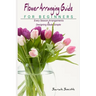 Flower Arranging Guide For Beginners: Every Season Arrangements And Designing Made Simple
