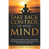 Take Back Control of Your Mind: A Guide to Understanding, Taming, and Controlling Your Thoughts and Emotions, and Thereby Achieving True Happiness and