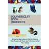 Polymer Clay Book for Beginners: A Step by Step Guide to Craft 20 Polymer Clay Projects with Tools and Techniques to Get You Started