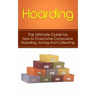 Hoarding: The Ultimate Guide for How to Overcome Compulsive Hoarding, Saving, And Collecting