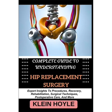 Complete Guide to Understanding Hip Replacement Surgery: Expert Insights To Procedures, Recovery, Rehabilitation, Surgical Techniques, Postoperative C
