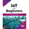 IoT for Beginners: Explore IoT Architecture, Working Principles, IoT Devices, and Various Real IoT Projects: Explore IoT Architecture, Working Princip