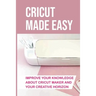 Cricut Made Easy: Improve Your Knowledge About Cricut Maker And Your Creative Horizon: Cricut Tutorials