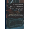 Six Hundred Receipts, Worth Their Weight in Gold: Including Receipts for Cooking, Making Preserves, Perfumery, Cordials, Ice Creams, Inks, Paints, Dye