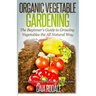 Organic Vegetable Gardening: The Beginners Guide to Growing Vegetables the All Natural Way
