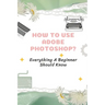 How To Use Adobe Photoshop?: Everything A Beginner Should Know: Step-By-Step Photoshop Tutorials For Beginners