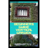 Beginners Guide Vertical Garden: Beginners guides on how to grow vegetables, herbs, different colourful flowers and eddible fruits with little availab