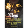 Tell Me about You Mom: If You Don't Tell Me, Who Will? This Is Important to Me! People You Will Never Know Will Want to Read This. Your Future Family!