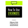 How to Use Evernote: A Beginners Guide to Using Evernote Effectively and Efficiently