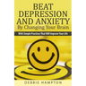 Beat Depression And Anxiety By Changing Your Brain: With Simple Practices That Will Improve Your Life
