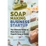 Soap Making Business Startup: The Ultimate Guide to Make Natural and Organic Soap at Home
