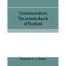 Scoti-monasticon. The ancient church of Scotland; a history of the cathedrals, conventual foundations, collegiate churches, and hospitals of Scotland