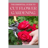 The Essential Guide to Cut Flower Gardening: Grow, Harvest, and Arrange Stunning Flowers Gardening Guide for Beginners