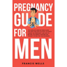 Pregnancy Guide for Men: The Complete Week-By-Week Guide for First-time Dads on What to Expect During the Pregnancy and How to Become the Perfe