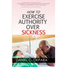 How to Exercise Authority Over Sickness: Authoritative Prayers and Declarations for Personal Healing, and Healing of Your Loved Ones