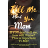 Tell Me about You Mom: If You Don't Tell Me, Who Will? This Is Important to Me! People You Will Never Know Will Want to Read This. Your Future Family!