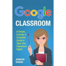 Google Classroom: A Simple, Concise & Complete Guide to Take Your Classroom Digital